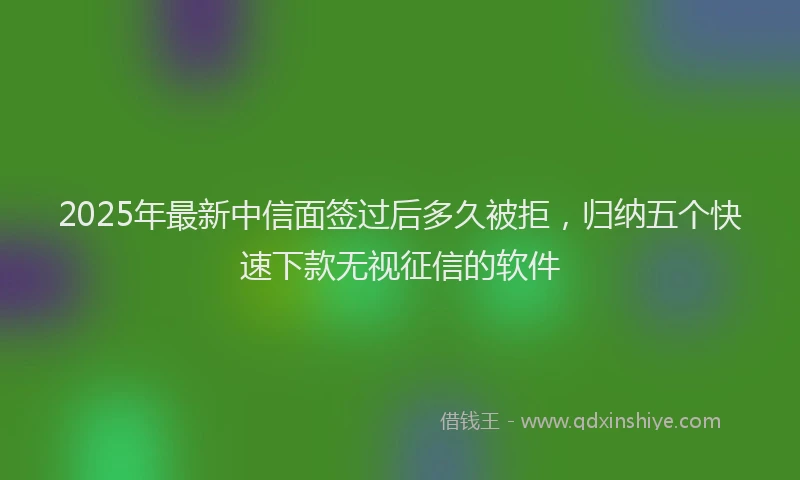 2025年最新中信面签过后多久被拒，归纳五个快速下款无视征信的软件