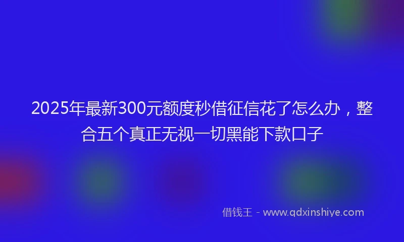 2025年最新300元额度秒借征信花了怎么办，整合五个真正无视一切黑能下款口子