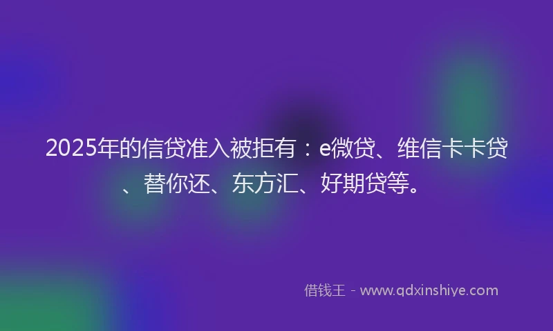 2025年的信贷准入被拒有：e微贷、维信卡卡贷、替你还、东方汇、好期贷等。