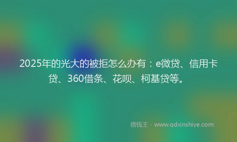 2025年的光大的被拒怎么办有：e微贷、信用卡贷、360借条、花呗、柯基贷等。