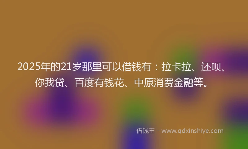 2025年的21岁那里可以借钱有：拉卡拉、还呗、你我贷、百度有钱花、中原消费金融等。