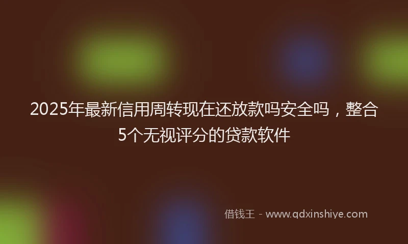 2025年最新信用周转现在还放款吗安全吗，整合5个无视评分的贷款软件