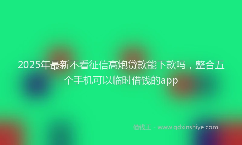 2025年最新不看征信高炮贷款能下款吗，整合五个手机可以临时借钱的app