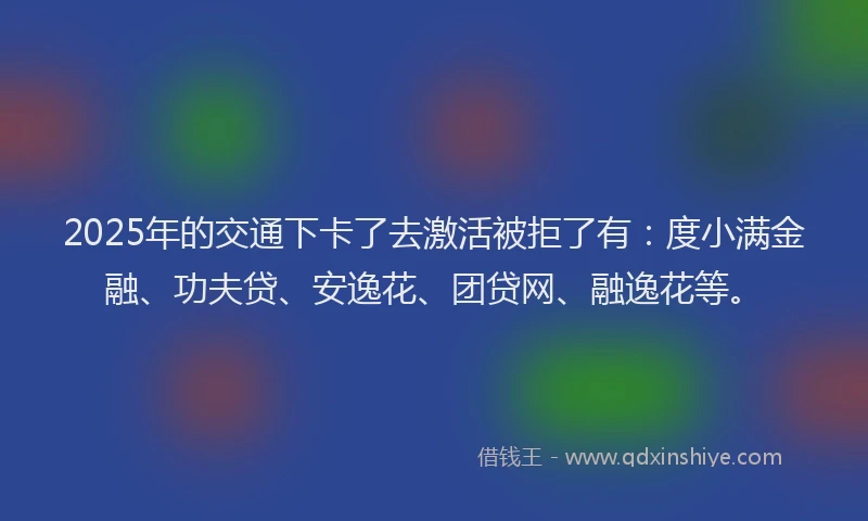 2025年的交通下卡了去激活被拒了有：度小满金融、功夫贷、安逸花、团贷网、融逸花等。