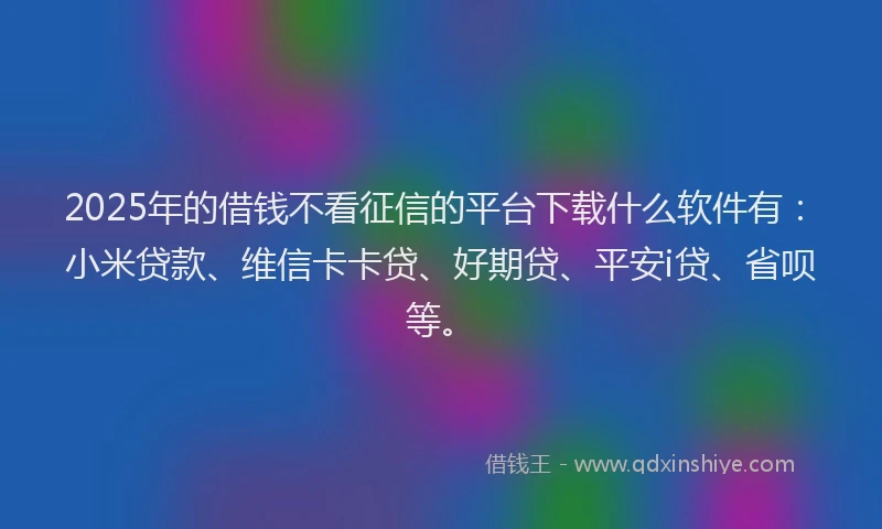 2025年的借钱不看征信的平台下载什么软件有：小米贷款、维信卡卡贷、好期贷、平安i贷、省呗等。