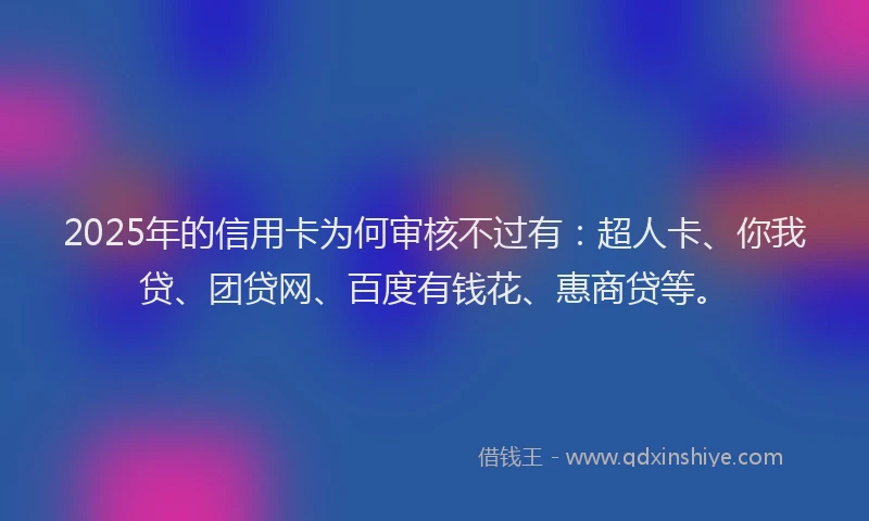 2025年的信用卡为何审核不过有：超人卡、你我贷、团贷网、百度有钱花、惠商贷等。