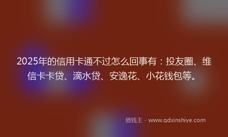 2025年的信用卡通不过怎么回事有：投友圈、维信卡卡贷、滴水贷、安逸花、小花钱包等。