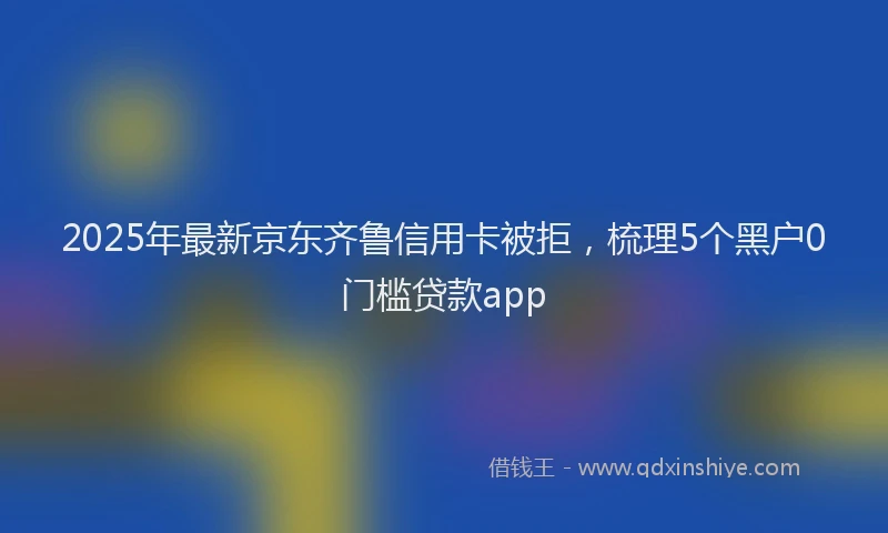 2025年最新京东齐鲁信用卡被拒，梳理5个黑户0门槛贷款app