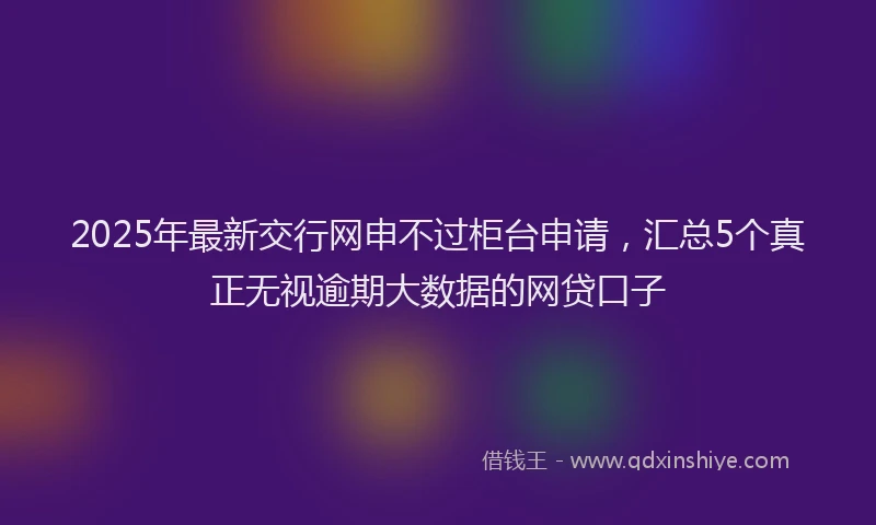 2025年最新交行网申不过柜台申请，汇总5个真正无视逾期大数据的网贷口子