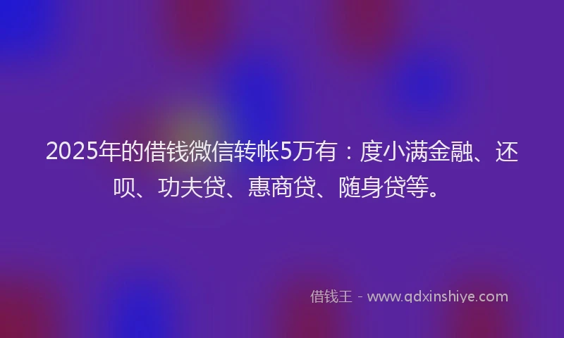 2025年的借钱微信转帐5万有：度小满金融、还呗、功夫贷、惠商贷、随身贷等。
