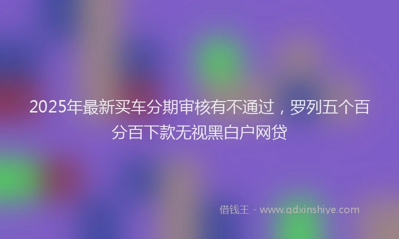 2025年最新买车分期审核有不通过，罗列五个百分百下款无视黑白户网贷