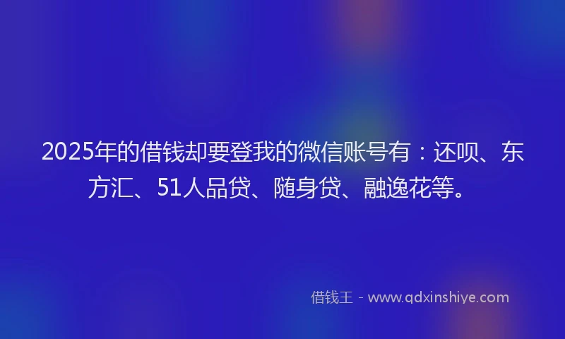 2025年的借钱却要登我的微信账号有：还呗、东方汇、51人品贷、随身贷、融逸花等。