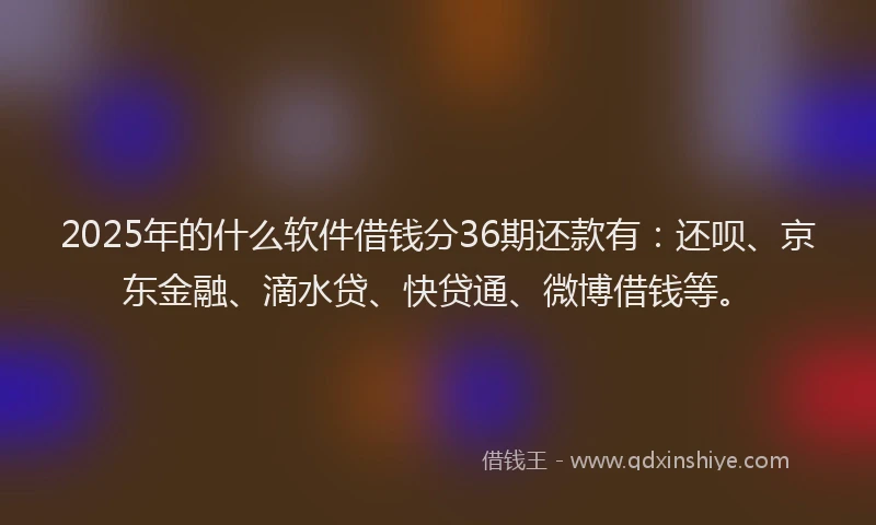 2025年的什么软件借钱分36期还款有：还呗、京东金融、滴水贷、快贷通、微博借钱等。