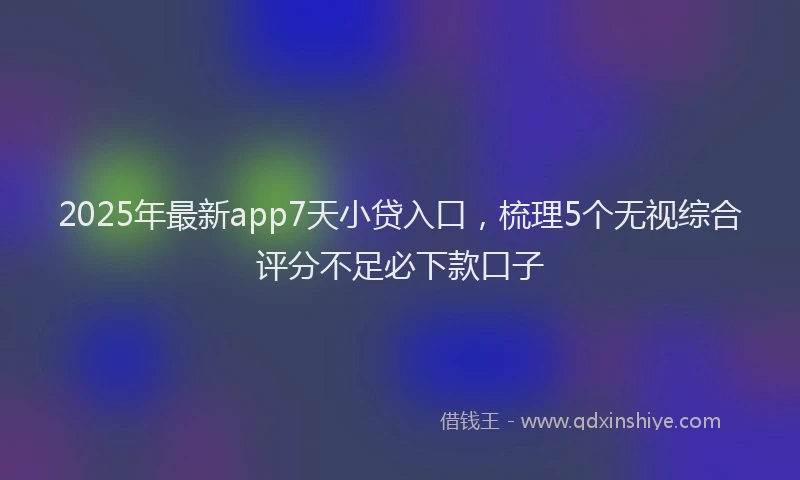 2025年最新app7天小贷入口，梳理5个无视综合评分不足必下款口子