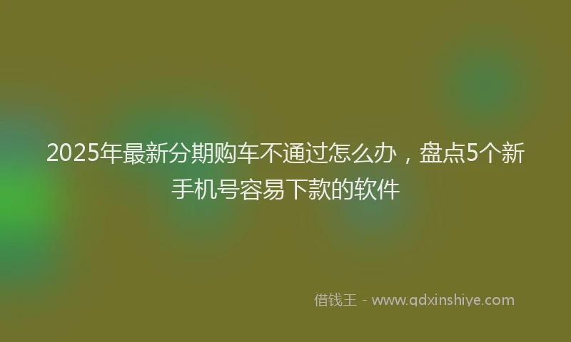 2025年最新分期购车不通过怎么办，盘点5个新手机号容易下款的软件
