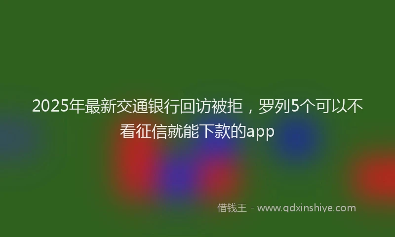2025年最新交通银行回访被拒，罗列5个可以不看征信就能下款的app