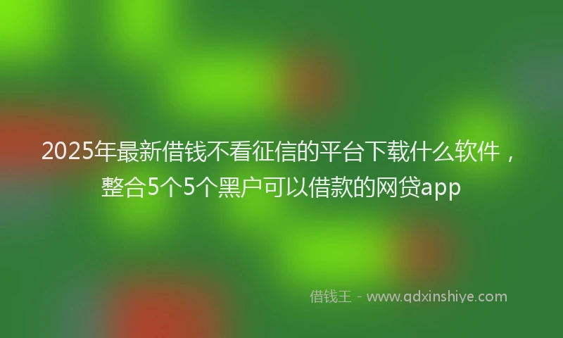 2025年最新借钱不看征信的平台下载什么软件，整合5个5个黑户可以借款的网贷app