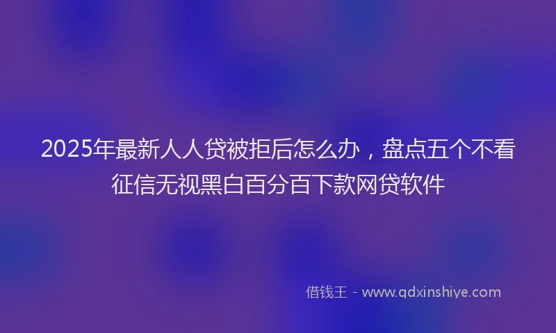 2025年最新人人贷被拒后怎么办，盘点五个不看征信无视黑白百分百下款网贷软件