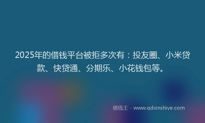 2025年的借钱平台被拒多次有：投友圈、小米贷款、快贷通、分期乐、小花钱包等。