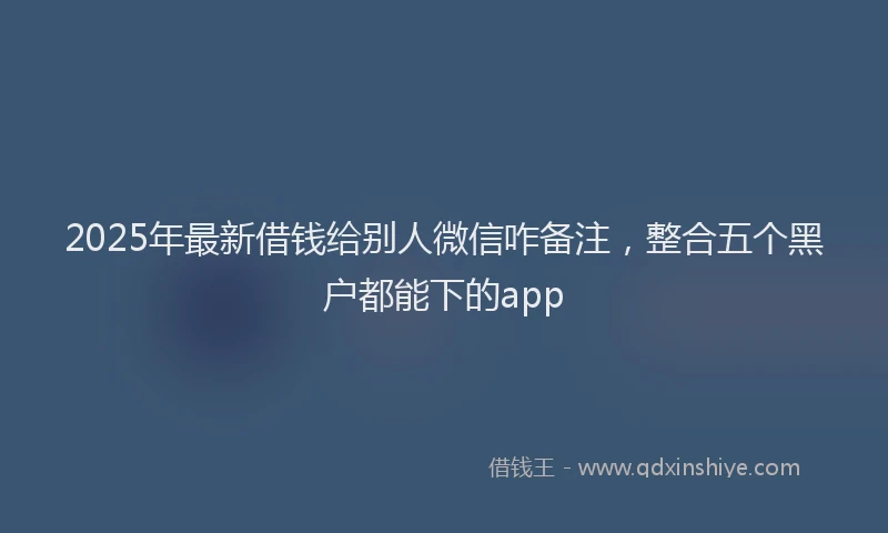2025年最新借钱给别人微信咋备注，整合五个黑户都能下的app