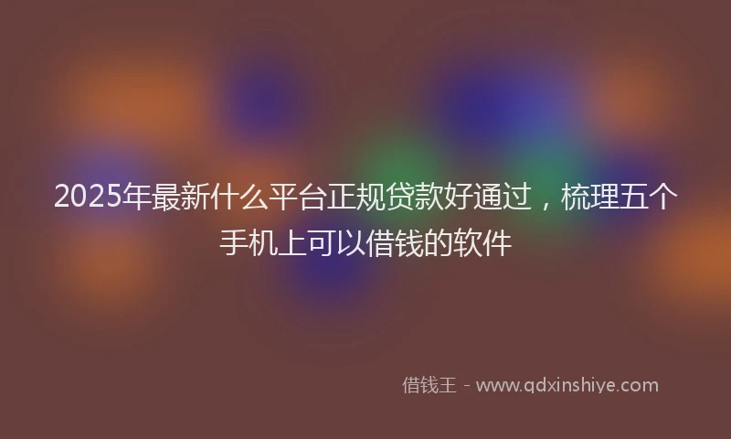 2025年最新什么平台正规贷款好通过，梳理五个手机上可以借钱的软件