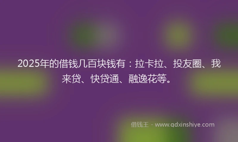 2025年的借钱几百块钱有：拉卡拉、投友圈、我来贷、快贷通、融逸花等。