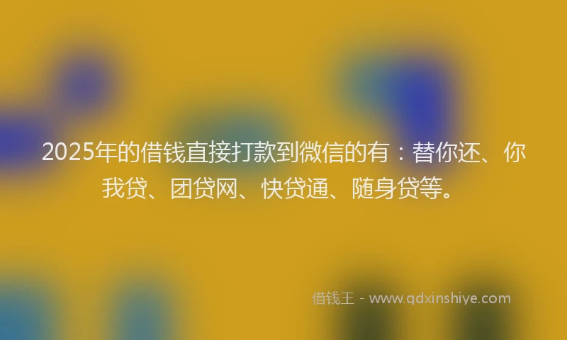 2025年的借钱直接打款到微信的有：替你还、你我贷、团贷网、快贷通、随身贷等。