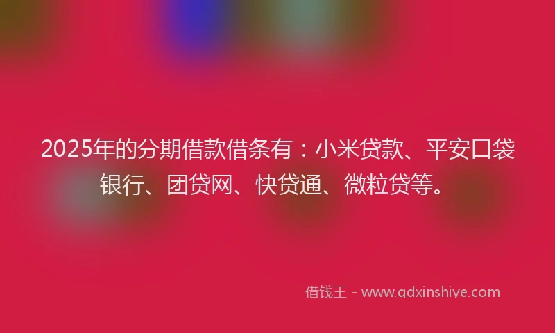 2025年的分期借款借条有：小米贷款、平安口袋银行、团贷网、快贷通、微粒贷等。