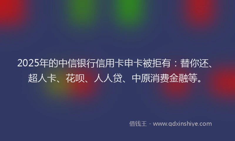 2025年的中信银行信用卡申卡被拒有：替你还、超人卡、花呗、人人贷、中原消费金融等。