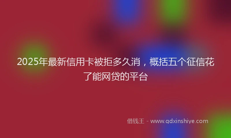 2025年最新信用卡被拒多久消，概括五个征信花了能网贷的平台