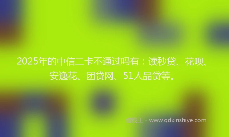 2025年的中信二卡不通过吗有：读秒贷、花呗、安逸花、团贷网、51人品贷等。