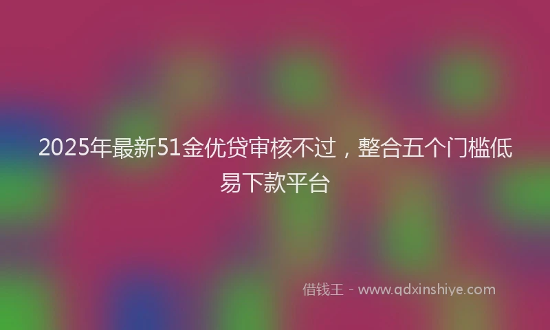2025年最新51金优贷审核不过，整合五个门槛低易下款平台