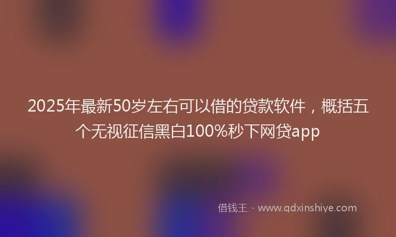 2025年最新50岁左右可以借的贷款软件，概括五个无视征信黑白100%秒下网贷app