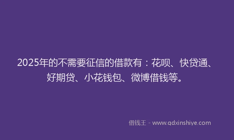 2025年的不需要征信的借款有：花呗、快贷通、好期贷、小花钱包、微博借钱等。