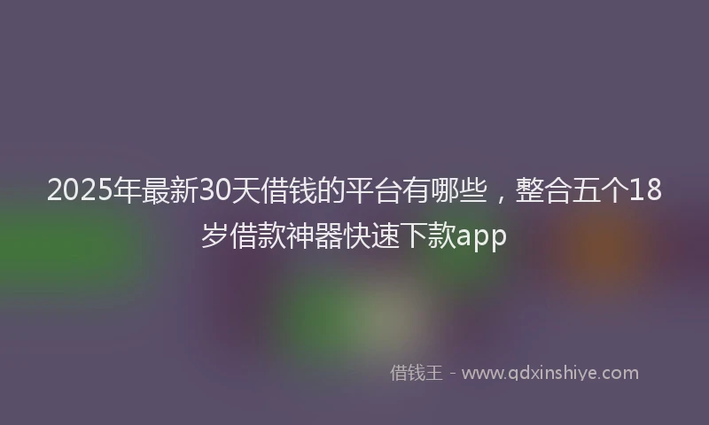 2025年最新30天借钱的平台有哪些，整合五个18岁借款神器快速下款app