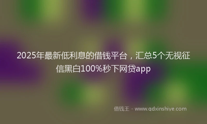 2025年最新低利息的借钱平台，汇总5个无视征信黑白100%秒下网贷app