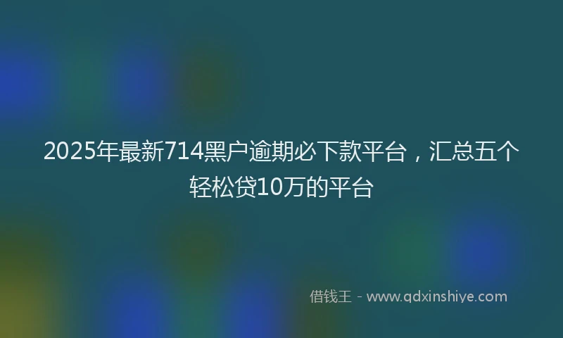 2025年最新714黑户逾期必下款平台，汇总五个轻松贷10万的平台