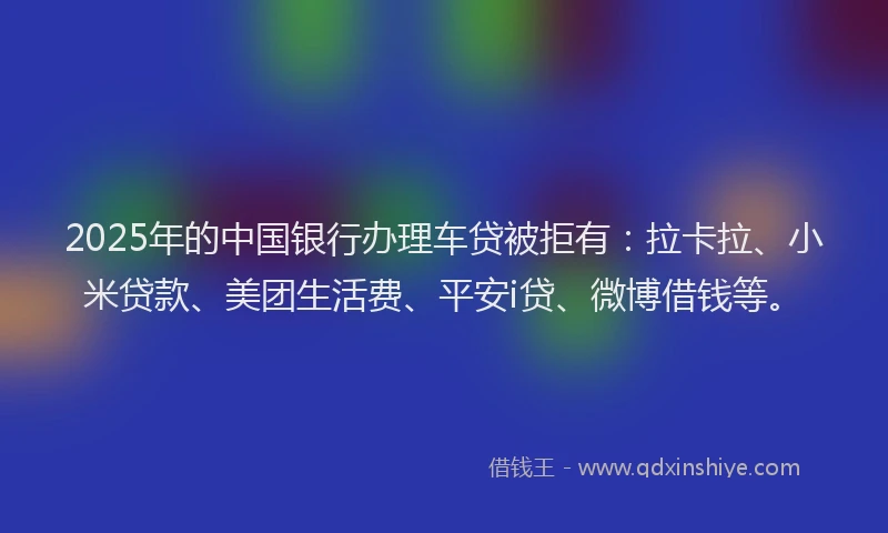 2025年的中国银行办理车贷被拒有：拉卡拉、小米贷款、美团生活费、平安i贷、微博借钱等。