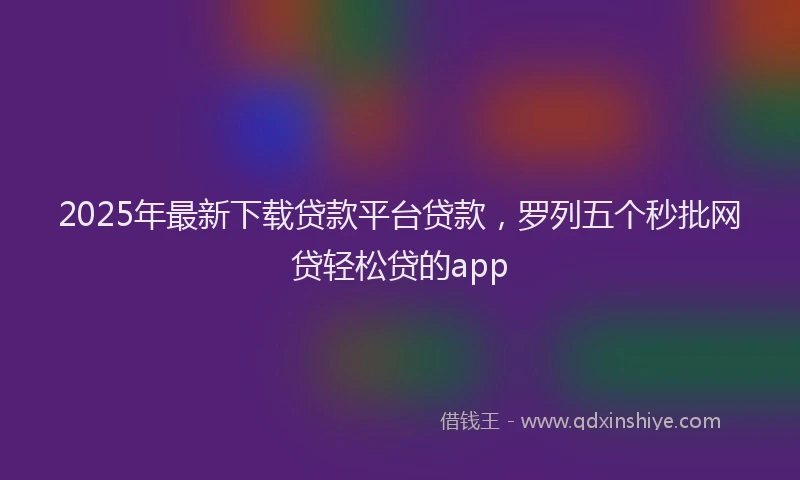 2025年最新下载贷款平台贷款，罗列五个秒批网贷轻松贷的app