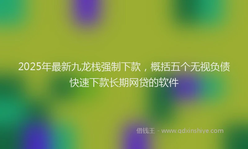2025年最新九龙栈强制下款，概括五个无视负债快速下款长期网贷的软件