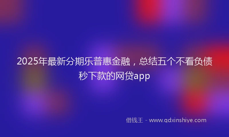2025年最新分期乐普惠金融，总结五个不看负债秒下款的网贷app
