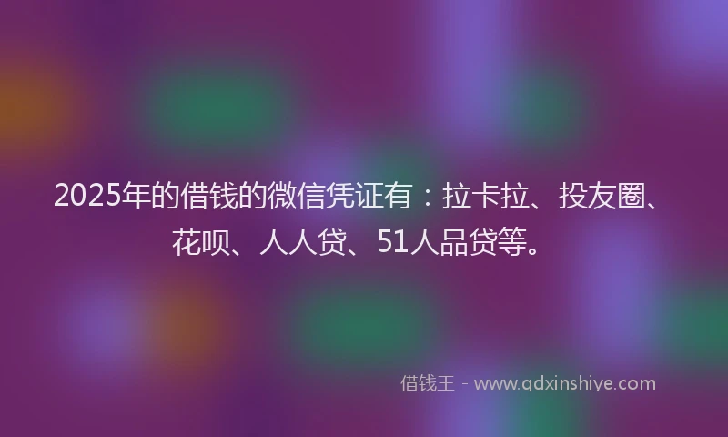 2025年的借钱的微信凭证有：拉卡拉、投友圈、花呗、人人贷、51人品贷等。