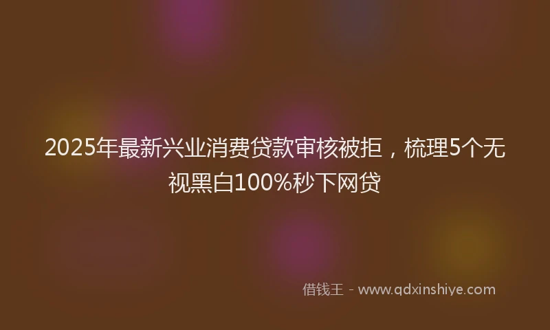 2025年最新兴业消费贷款审核被拒，梳理5个无视黑白100%秒下网贷