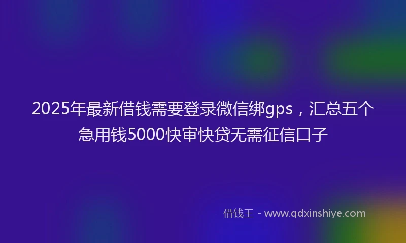 2025年最新借钱需要登录微信绑gps，汇总五个急用钱5000快审快贷无需征信口子