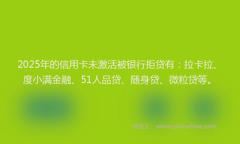 2025年的信用卡未激活被银行拒贷有：拉卡拉、度小满金融、51人品贷、随身贷、微粒贷等。