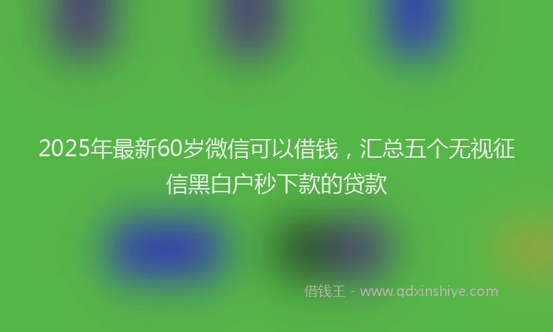 2025年最新60岁微信可以借钱，汇总五个无视征信黑白户秒下款的贷款