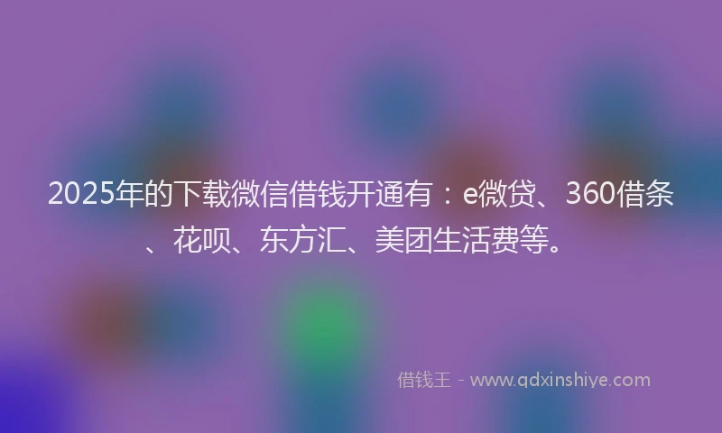 2025年的下载微信借钱开通有：e微贷、360借条、花呗、东方汇、美团生活费等。