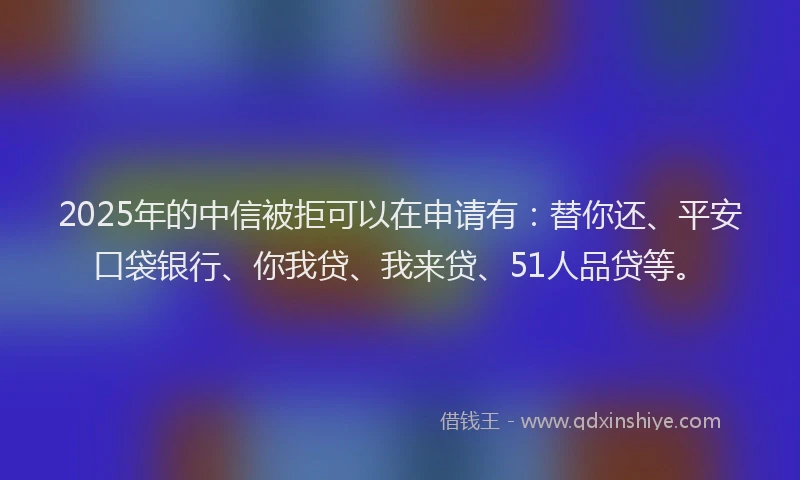 2025年的中信被拒可以在申请有：替你还、平安口袋银行、你我贷、我来贷、51人品贷等。