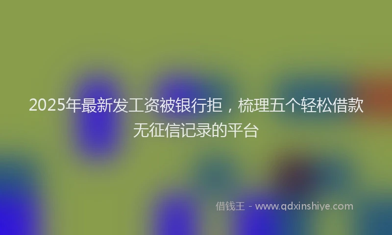 2025年最新发工资被银行拒，梳理五个轻松借款无征信记录的平台