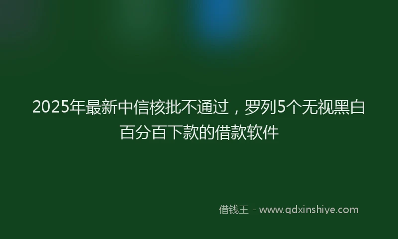 2025年最新中信核批不通过，罗列5个无视黑白百分百下款的借款软件